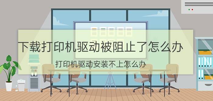 下载打印机驱动被阻止了怎么办 打印机驱动安装不上怎么办？